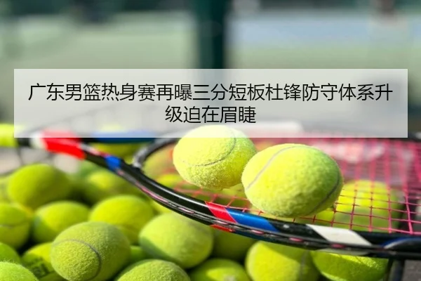广东男篮热身赛再曝三分短板杜锋防守体系升级迫在眉睫
