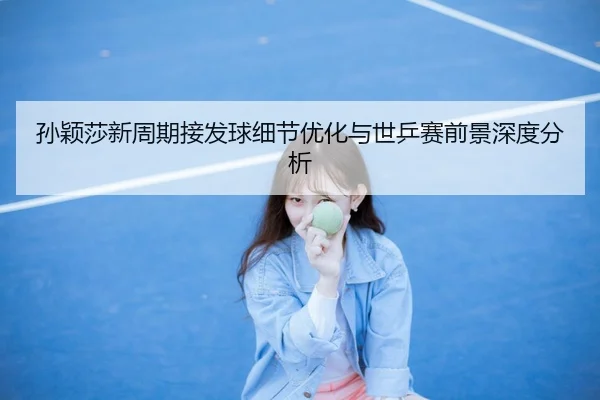 孙颖莎新周期接发球细节优化与世乒赛前景深度分析