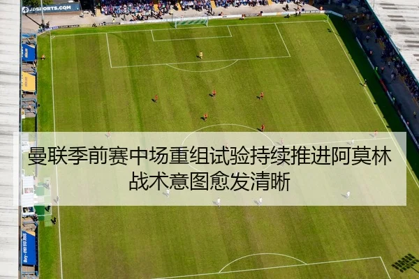 曼联季前赛中场重组试验持续推进阿莫林战术意图愈发清晰
