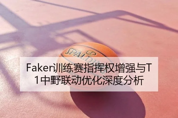 Faker训练赛指挥权增强与T1中野联动优化深度分析