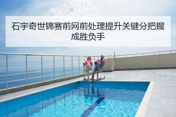 石宇奇世锦赛前网前处理提升关键分把握成胜负手