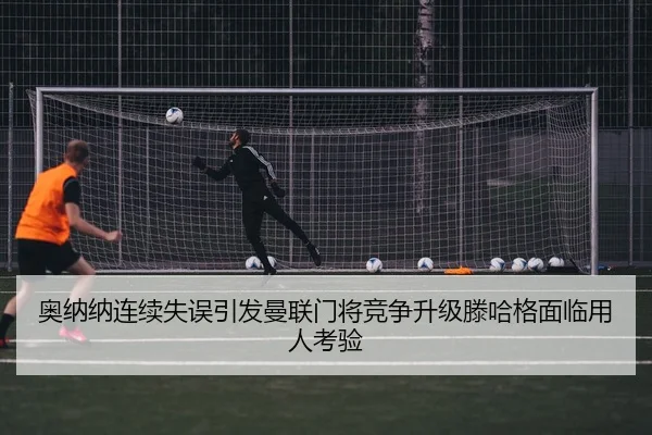 奥纳纳连续失误引发曼联门将竞争升级滕哈格面临用人考验