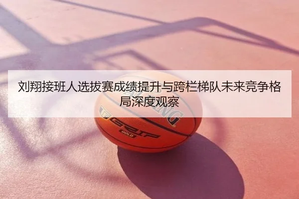 刘翔接班人选拔赛成绩提升与跨栏梯队未来竞争格局深度观察