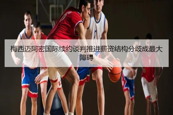 梅西迈阿密国际续约谈判推进薪资结构分歧成最大障碍