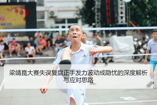 梁靖崑大赛失误复盘正手发力波动成隐忧的深度解析与应对思路